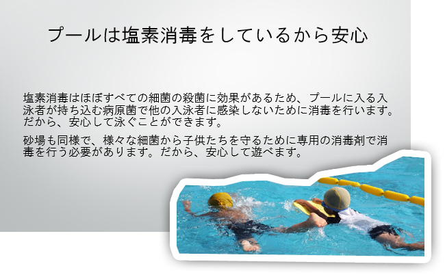 プールは塩素消毒をしているから安心 塩素消毒はほぼすべての細菌の殺菌に効果があるため、プールに入る入泳者が持ち込む病原菌で他の入泳者に感染しないために消毒を行います。だから、安心して泳ぐことができます。
砂場も同様で、様々な細菌から子供たちを守るために専用の消毒剤で消毒を行う必要があります。だから、安心して遊べます。